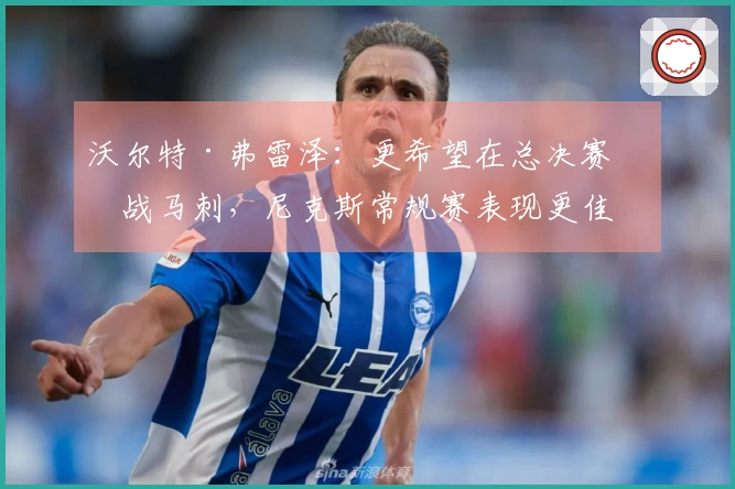 沃尔特·弗雷泽:更希望在总决赛对战马刺,尼克斯常规赛表现更佳