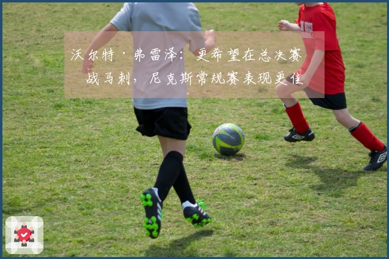 沃尔特·弗雷泽：更希望在总决赛对战马刺，尼克斯常规赛表现更佳