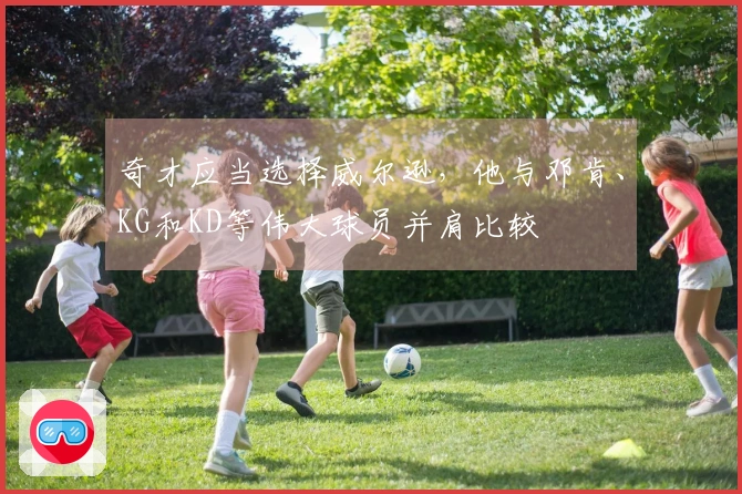 奇才应当选择威尔逊,他与邓肯、KG和KD等伟大球员并肩比较
